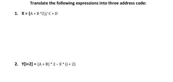 Translate the following expressions into three address code: 1. X= (A + B *2)/C+D 2. Y[i+2] (A + B)* 2-X