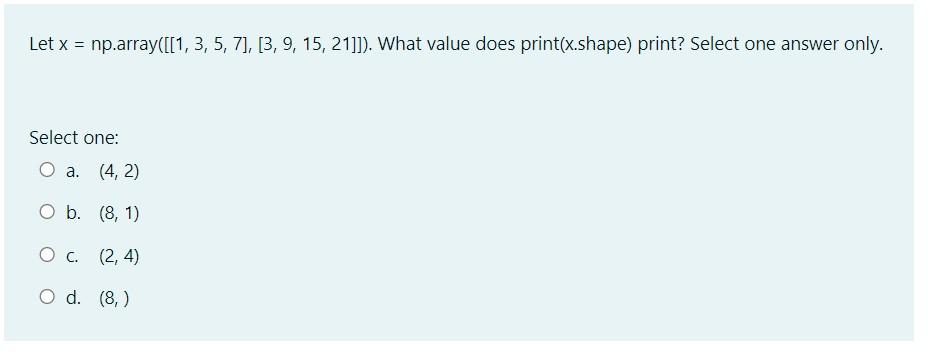 Let x = np.array([[1, 3, 5, 7], [3, 9, 15, 21]]). What value does print(x.shape) print? Select one answer