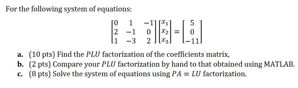 For the following system of equations: 0 2 1 1 -11 0 -1 -3 2 X3. x = 5 a. (10 pts) Find the PLU factorization