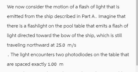 We now consider the motion of a flash of light that is emitted from the ship described in Part A. Imagine