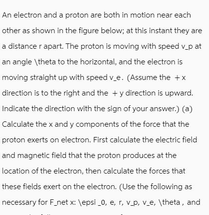 An electron and a proton are both in motion near each other as shown in the figure below; at this instant