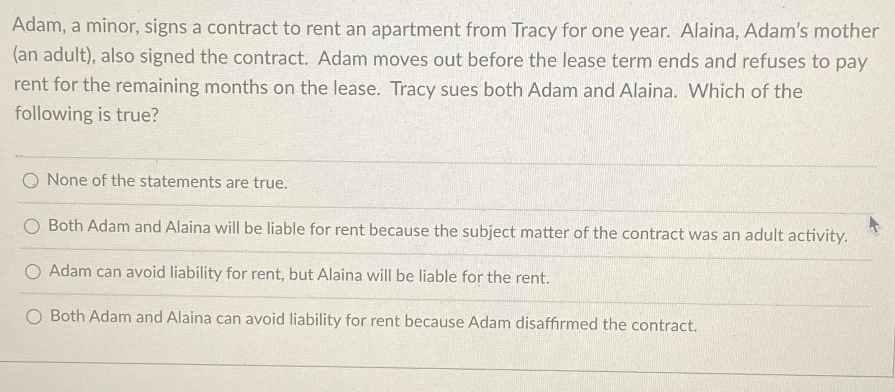 Adam, a minor, signs a contract to rent an apartment from Tracy for one year. Alaina, Adam's mother (an