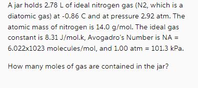 A jar holds 2.78 L of ideal nitrogen gas (N2, which is a diatomic gas) at -0.86 C and at pressure 2.92 atm.