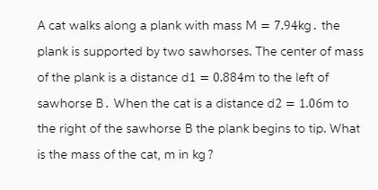 A cat walks along a plank with mass M = 7.94kg. the plank is supported by two sawhorses. The center of mass