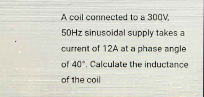 A coil connected to a 300V, 50Hz sinusoidal supply takes a current of 12A at a phase angle of 40. Calculate