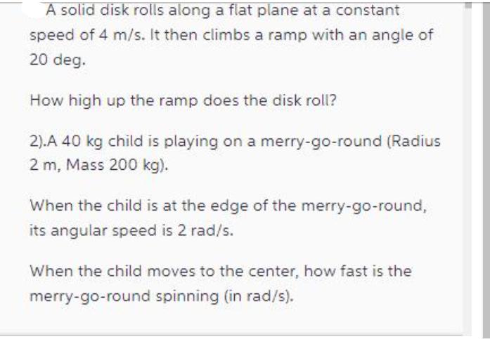 A solid disk rolls along a flat plane at a constant speed of 4 m/s. It then climbs a ramp with an angle of 20