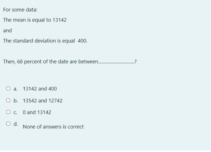 For some data: The mean is equal to 13142 and The standard deviation is equal 400. Then, 68 percent of the