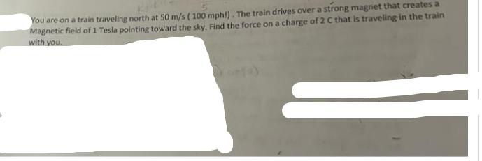 You are on a train traveling north at 50 m/s ( 100 mph!). The train drives over a strong magnet that creates