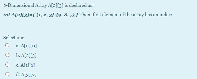 2-Dimensional Array A[2][3] is declared as: int A[2][3]={{1, 2, 3},{9, 8, 7} }.Then, first element of the