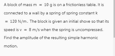 A block of mass m = 10 g is on a frictionless table. It is connected to a wall by a spring of spring constant