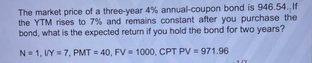 The market price of a three-year 4% annual-coupon bond is 946.54. If the YTM rises to 7% and remains constant