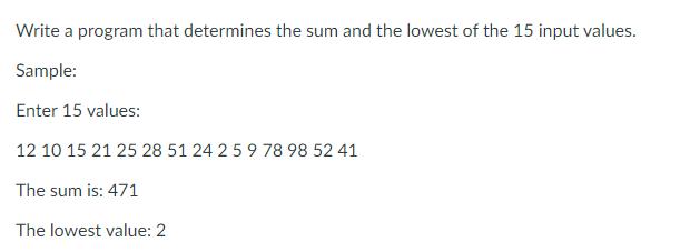 Write a program that determines the sum and the lowest of the 15 input values. Sample: Enter 15 values: 12 10