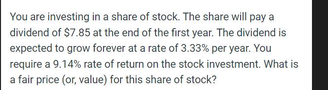 You are investing in a share of stock. The share will pay a dividend of $7.85 at the end of the first year.
