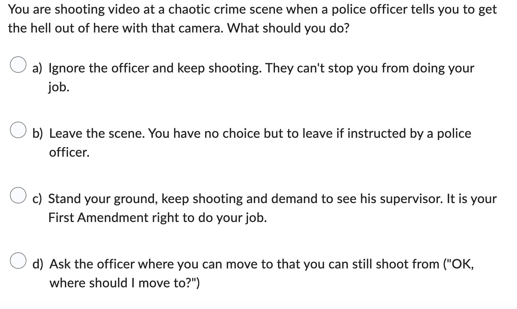 You are shooting video at a chaotic crime scene when a police officer tells you to get the hell out of here