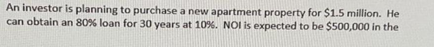 An investor is planning to purchase a new apartment property for $1.5 million. He can obtain an 80% loan for