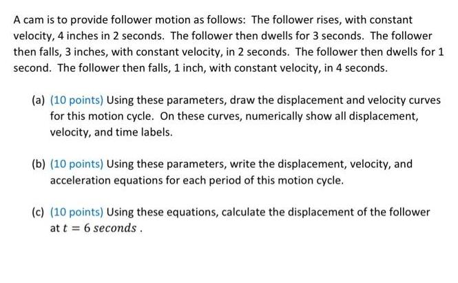 A cam is to provide follower motion as follows: The follower rises, with constant velocity, 4 inches in 2