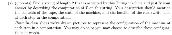 (a) (5 points) Find a string of length 2 that is accepted by this Turing machine and justify your answer by