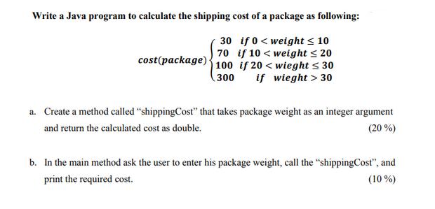 Write a Java program to calculate the shipping cost of a package as following: 30 if 0 weight  10 70 if 10