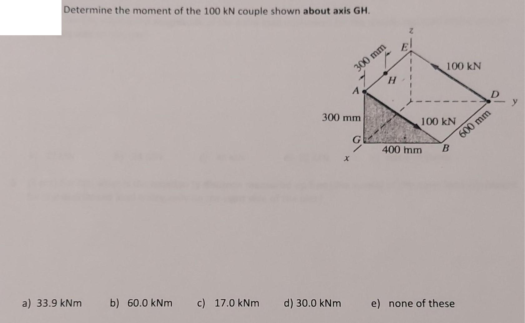 Determine the moment of the 100 kN couple shown about axis GH. a) 33.9 kNm b) 60.0 kNm c) 17.0 kNm 300 mm 300