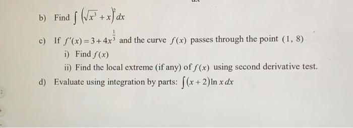 b) Find (x+x) dx f 3 c) If f'(x)=3+4x and the curve f(x) passes through the point (1,8) i) Find f(x) ii) Find