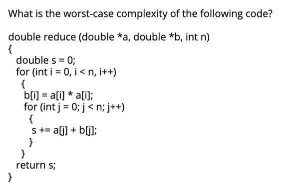 What is the worst-case complexity of the following code? double reduce (double *a, double *b, int n) { }