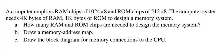 A computer employs RAM chips of 10248 and ROM chips of 5128. The computer syster needs 4K bytes of RAM, 1K