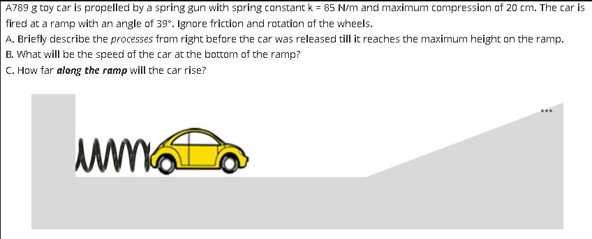 A789 g toy car is propelled by a spring gun with spring constant k = 85 N/m and maximum compression of 20 cm.