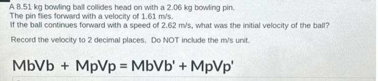 A 8.51 kg bowling ball collides head on with a 2.06 kg bowling pin. The pin flies forward with a velocity of