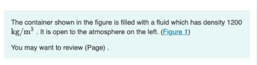 The container shown in the figure is filled with a fluid which has density 1200 kg/m. It is open to the