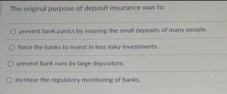 The original purpose of deposit insurance was to O prevent bank panics by insuring the small deposits of many