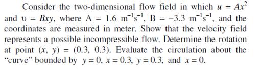 Consider the two-dimensional flow field in which u = Ax and v=Bxy, where A = 1.6 ms, B = -3.3 m 's, and the