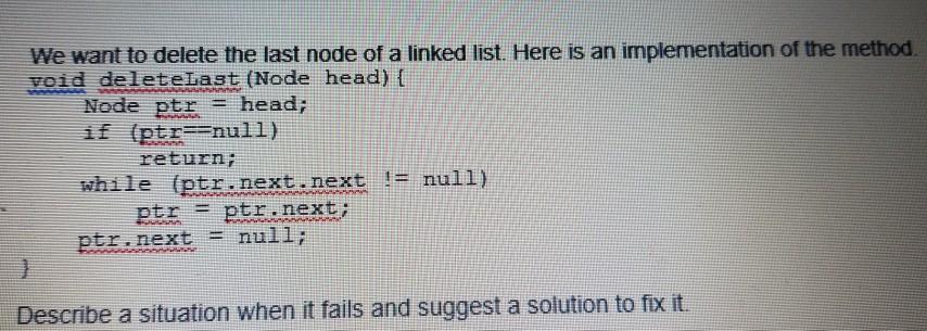 We want to delete the last node of a linked list. Here is an implementation of the method. void deleteLast