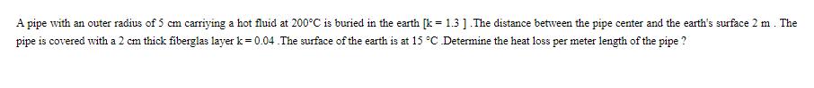 A pipe with an outer radius of 5 cm carriying a hot fluid at 200C is buried in the earth [k= 1.3].The