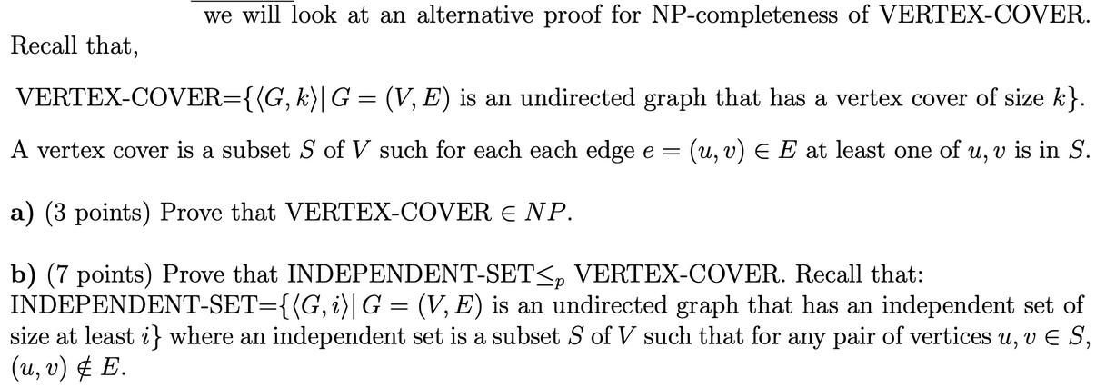 Recall that, we will look at an alternative proof for NP-completeness of VERTEX-COVER. VERTEX-COVER={{G, k)|