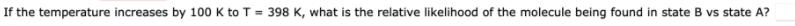 If the temperature increases by 100 K to T = 398 K, what is the relative likelihood of the molecule being