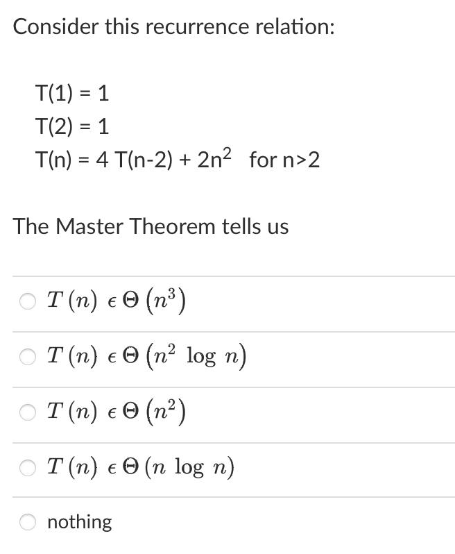 Consider this recurrence relation: T(1) = 1 T(2) = 1 T(n) = 4 T(n-2) + 2n for n>2 The Master Theorem tells us