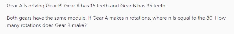 Gear A is driving Gear B. Gear A has 15 teeth and Gear B has 35 teeth. Both gears have the same module. If
