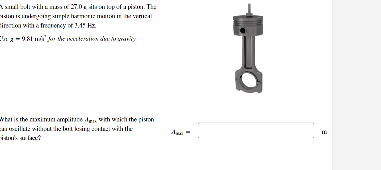A small bolt with a mass of 27.0 g sits on top of a piston. The piston is undergoing simple harmonic motion