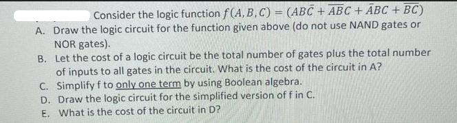 Consider the logic function f(A, B, C) = (ABC + ABC + ABC + BC) A. Draw the logic circuit for the function