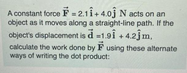 A constant force F = 2.11 +4.01 N acts on an object as it moves along a straight-line path. If the object's