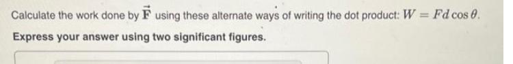 Calculate the work done by using these alternate ways of writing the dot product: W = Fd cos 0. Express your