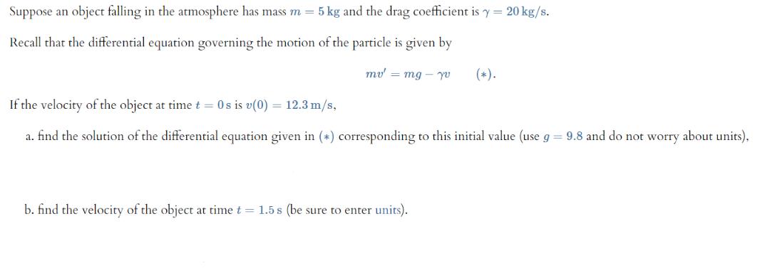 Suppose an object falling in the atmosphere has mass m = 5 kg and the drag coefficient is y= 20 kg/s. Recall