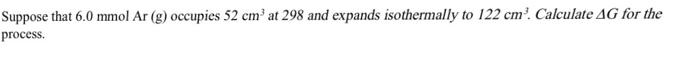 Suppose that 6.0 mmol Ar (g) occupies 52 cm at 298 and expands isothermally to 122 cm. Calculate AG for the