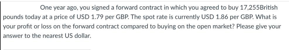 One year ago, you signed a forward contract in which you agreed to buy 17,255British pounds today at a price