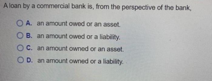 A loan by a commercial bank is, from the perspective of the bank, A. an amount owed or an asset. OB. an