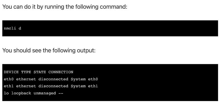 You can do it by running the following command: nmcli d You should see the following output: DEVICE TYPE