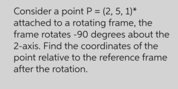 Consider a point P = (2, 5, 1)* attached to a rotating frame, the frame rotates -90 degrees about the 2-axis.