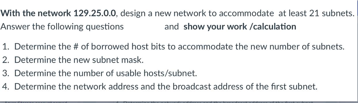 With the network 129.25.0.0, design a new network to accommodate at least 21 subnets. Answer the following