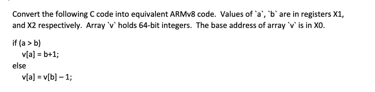 Convert the following C code into equivalent ARMv8 code. Values of `a`, `b` are in registers X1, and X2