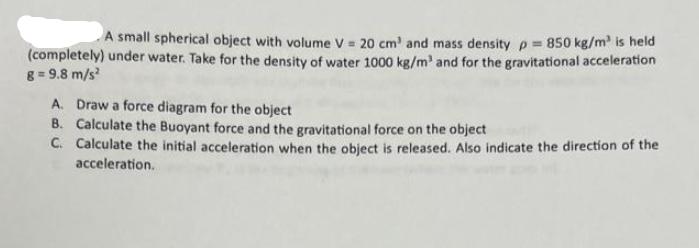 A small spherical object with volume V = 20 cm' and mass density p= 850 kg/m is held (completely) under
